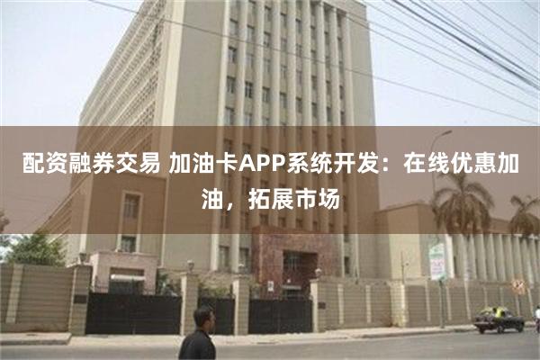 配资融券交易 加油卡APP系统开发：在线优惠加油，拓展市场