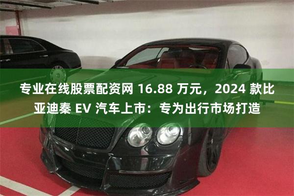 专业在线股票配资网 16.88 万元，2024 款比亚迪秦 EV 汽车上市：专为出行市场打造