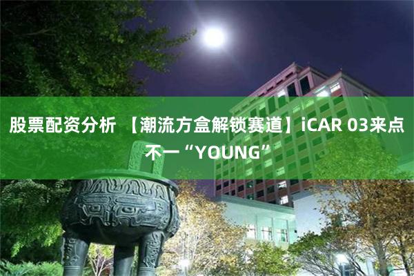 股票配资分析 【潮流方盒解锁赛道】iCAR 03来点不一“YOUNG”