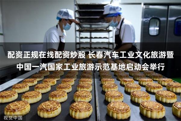 配资正规在线配资炒股 长春汽车工业文化旅游暨中国一汽国家工业旅游示范基地启动会举行