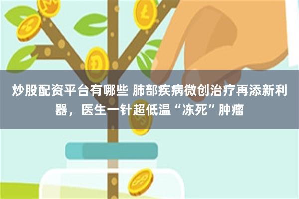 炒股配资平台有哪些 肺部疾病微创治疗再添新利器，医生一针超低温“冻死”肿瘤