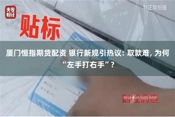 厦门恒指期货配资 银行新规引热议: 取款难, 为何“左手打右手”?