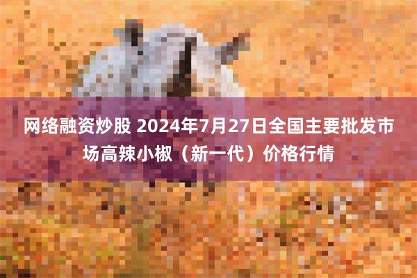 网络融资炒股 2024年7月27日全国主要批发市场高辣小椒（新一代）价格行情