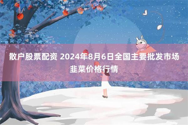 散户股票配资 2024年8月6日全国主要批发市场韭菜价格行情