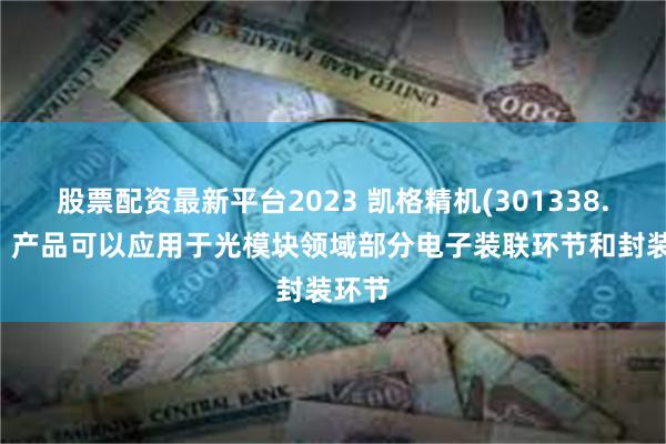 股票配资最新平台2023 凯格精机(301338.SZ)：产品可以应用于光模块领域部分电子装联环节和封装环节