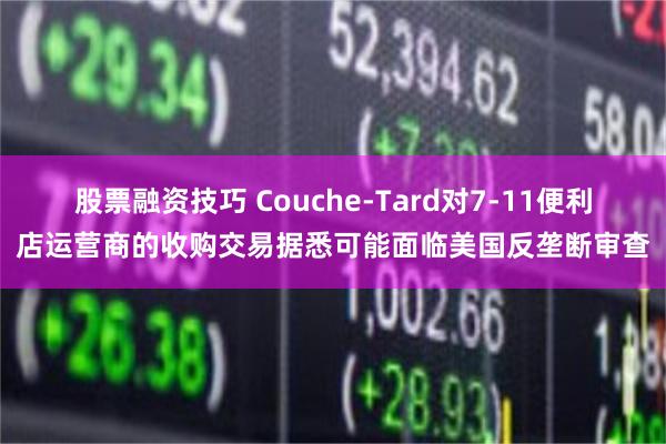 股票融资技巧 Couche-Tard对7-11便利店运营商的收购交易据悉可能面临美国反垄断审查