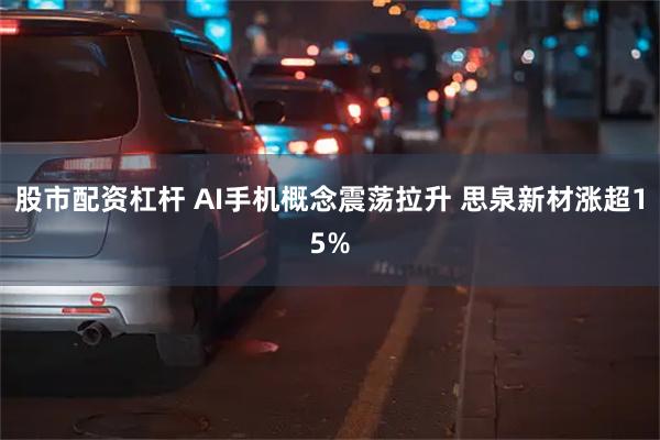 股市配资杠杆 AI手机概念震荡拉升 思泉新材涨超15%