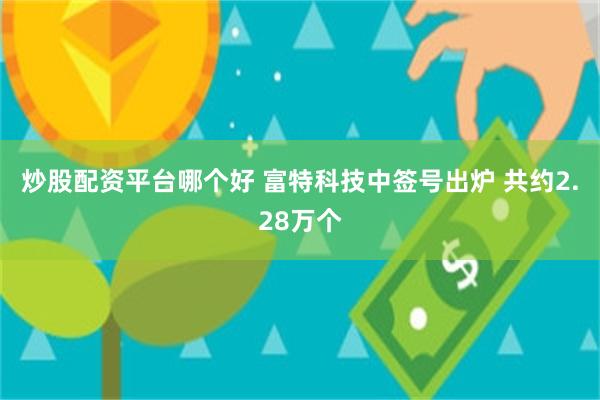 炒股配资平台哪个好 富特科技中签号出炉 共约2.28万个