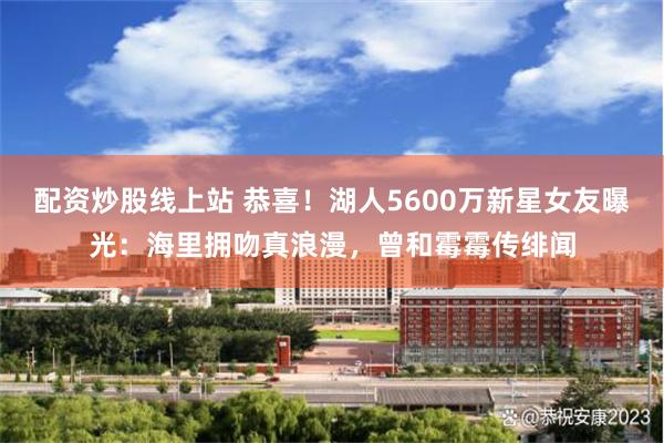 配资炒股线上站 恭喜！湖人5600万新星女友曝光：海里拥吻真浪漫，曾和霉霉传绯闻