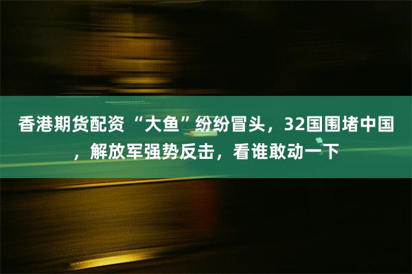 香港期货配资 “大鱼”纷纷冒头，32国围堵中国，解放军强势反击，看谁敢动一下