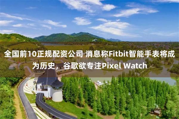 全国前10正规配资公司 消息称Fitbit智能手表将成为历史，谷歌欲专注Pixel Watch