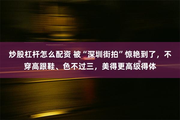 炒股杠杆怎么配资 被“深圳街拍”惊艳到了，不穿高跟鞋、色不过三，美得更高级得体