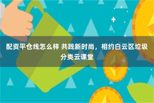 配资平仓线怎么样 共践新时尚，相约白云区垃圾分类云课堂