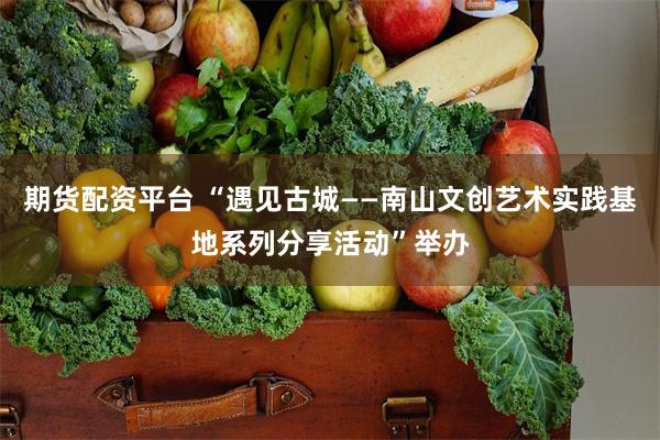 期货配资平台 “遇见古城——南山文创艺术实践基地系列分享活动”举办