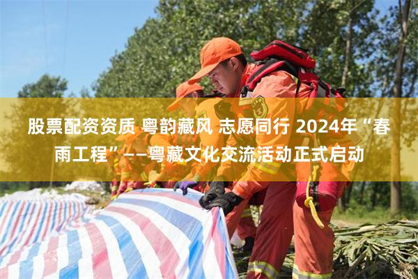 股票配资资质 粤韵藏风 志愿同行 2024年“春雨工程”——粤藏文化交流活动正式启动