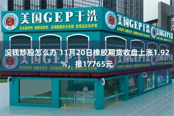 没钱炒股怎么办 11月20日橡胶期货收盘上涨1.92%，报17765元