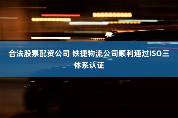 合法股票配资公司 铁捷物流公司顺利通过ISO三体系认证