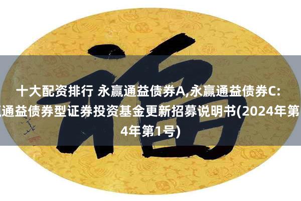 十大配资排行 永赢通益债券A,永赢通益债券C: 永赢通益债券型证券投资基金更新招募说明书(2024年第1号)