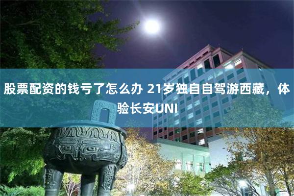 股票配资的钱亏了怎么办 21岁独自自驾游西藏，体验长安UNI