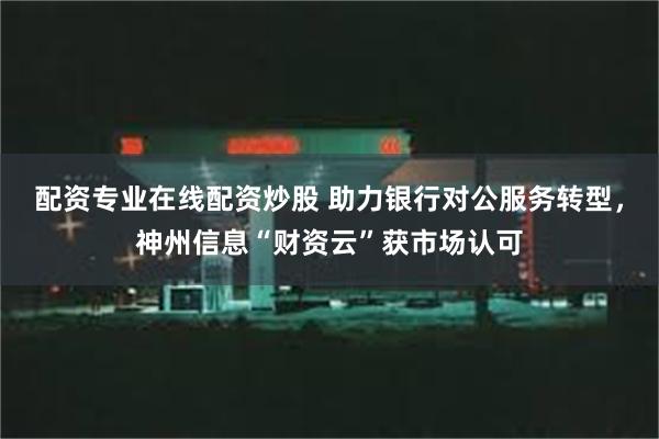 配资专业在线配资炒股 助力银行对公服务转型，神州信息“财资云”获市场认可